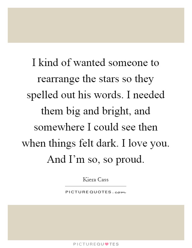I kind of wanted someone to rearrange the stars so they spelled out his words. I needed them big and bright, and somewhere I could see then when things felt dark. I love you. And I'm so, so proud Picture Quote #1