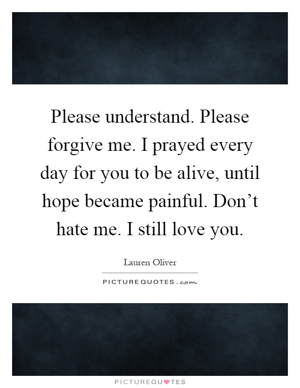 Please understand. Please forgive me. I prayed every day for you to be alive, until hope became painful. Don't hate me. I still love you Picture Quote #1