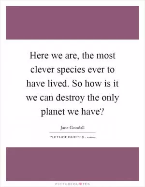 Here we are, the most clever species ever to have lived. So how is it we can destroy the only planet we have? Picture Quote #1