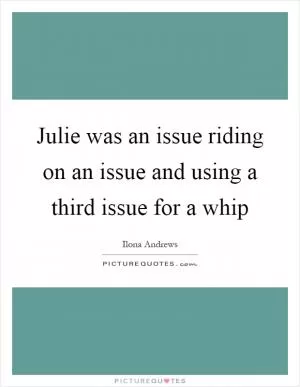 Julie was an issue riding on an issue and using a third issue for a whip Picture Quote #1