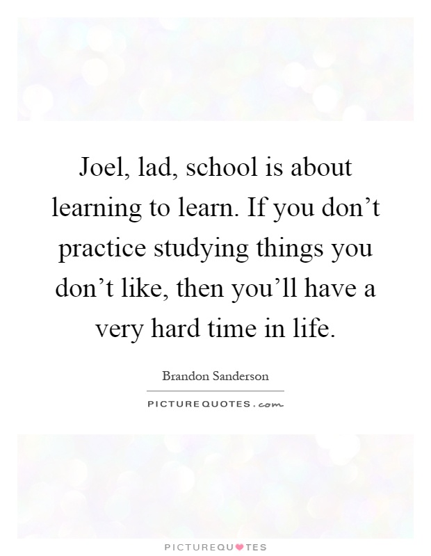 Joel, lad, school is about learning to learn. If you don't practice studying things you don't like, then you'll have a very hard time in life Picture Quote #1