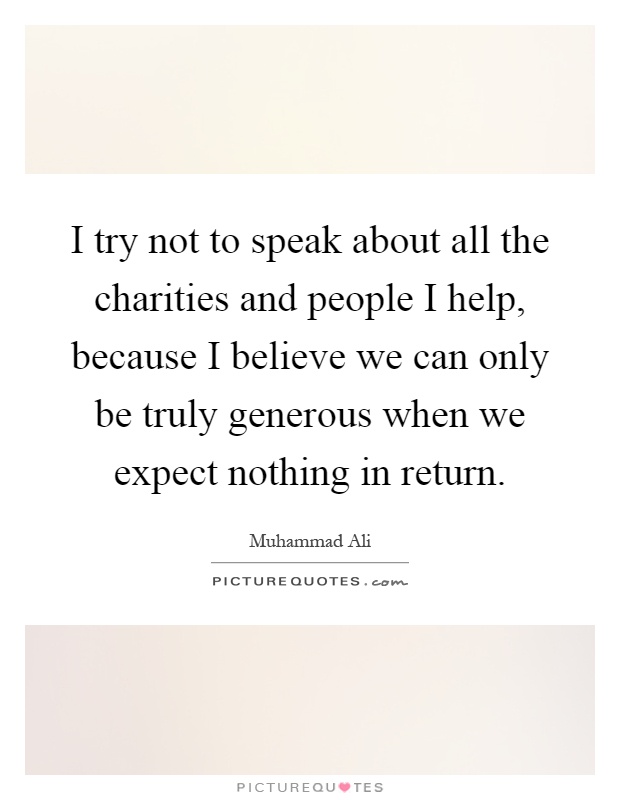 I try not to speak about all the charities and people I help, because I believe we can only be truly generous when we expect nothing in return Picture Quote #1