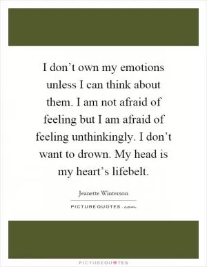 I don’t own my emotions unless I can think about them. I am not afraid of feeling but I am afraid of feeling unthinkingly. I don’t want to drown. My head is my heart’s lifebelt Picture Quote #1