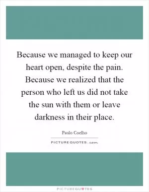 Because we managed to keep our heart open, despite the pain. Because we realized that the person who left us did not take the sun with them or leave darkness in their place Picture Quote #1