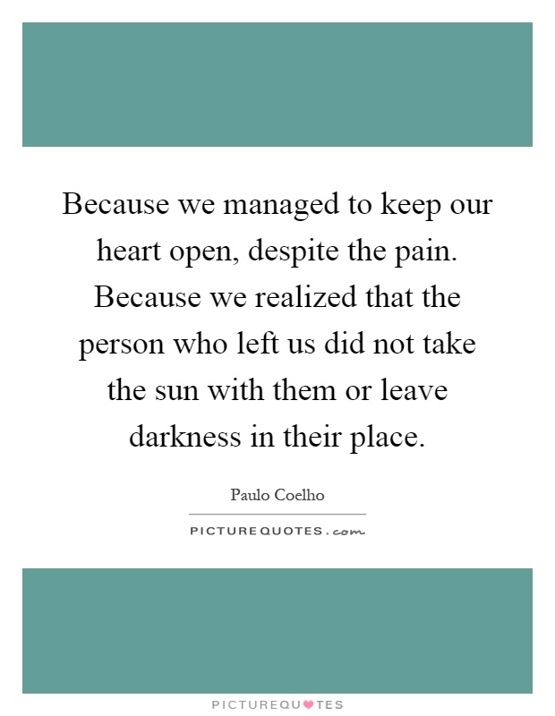 Because we managed to keep our heart open, despite the pain. Because we realized that the person who left us did not take the sun with them or leave darkness in their place Picture Quote #1