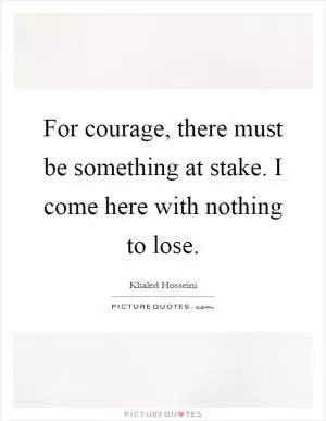 For courage, there must be something at stake. I come here with nothing to lose Picture Quote #1