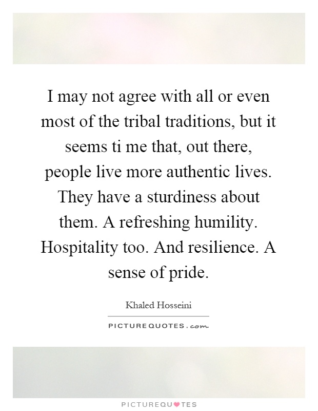 I may not agree with all or even most of the tribal traditions, but it seems ti me that, out there, people live more authentic lives. They have a sturdiness about them. A refreshing humility. Hospitality too. And resilience. A sense of pride Picture Quote #1