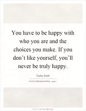 You have to be happy with who you are and the choices you make. If you don’t like yourself, you’ll never be truly happy Picture Quote #1