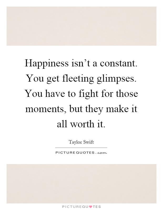 Happiness isn't a constant. You get fleeting glimpses. You have to fight for those moments, but they make it all worth it Picture Quote #1