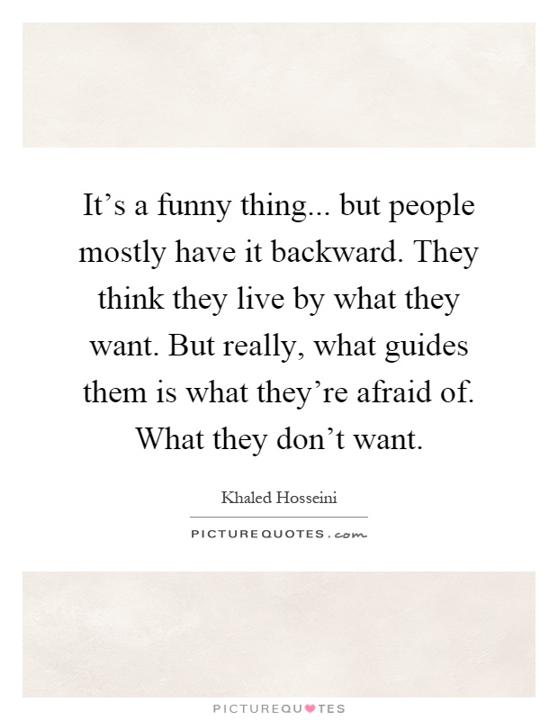 It's a funny thing... but people mostly have it backward. They think they live by what they want. But really, what guides them is what they're afraid of. What they don't want Picture Quote #1