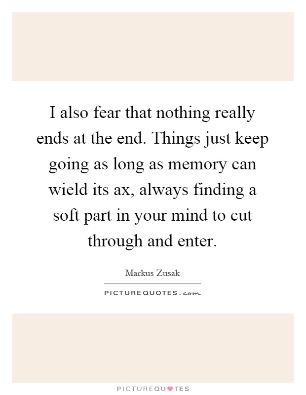 I also fear that nothing really ends at the end. Things just keep going as long as memory can wield its ax, always finding a soft part in your mind to cut through and enter Picture Quote #1