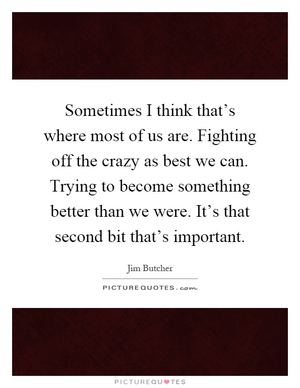 Sometimes I think that's where most of us are. Fighting off the crazy as best we can. Trying to become something better than we were. It's that second bit that's important Picture Quote #1
