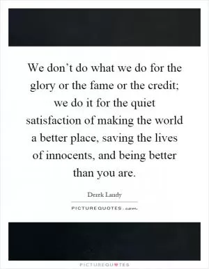 We don’t do what we do for the glory or the fame or the credit; we do it for the quiet satisfaction of making the world a better place, saving the lives of innocents, and being better than you are Picture Quote #1