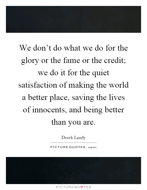 We don't do what we do for the glory or the fame or the credit; we do it for the quiet satisfaction of making the world a better place, saving the lives of innocents, and being better than you are Picture Quote #1