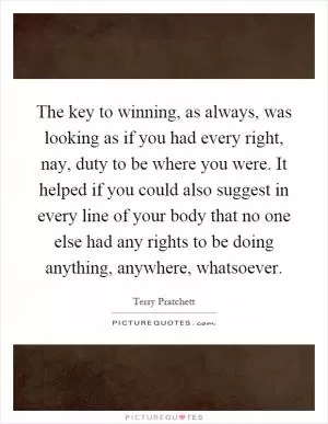 The key to winning, as always, was looking as if you had every right, nay, duty to be where you were. It helped if you could also suggest in every line of your body that no one else had any rights to be doing anything, anywhere, whatsoever Picture Quote #1