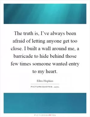 The truth is, I’ve always been afraid of letting anyone get too close. I built a wall around me, a barricade to hide behind those few times someone wanted entry to my heart Picture Quote #1