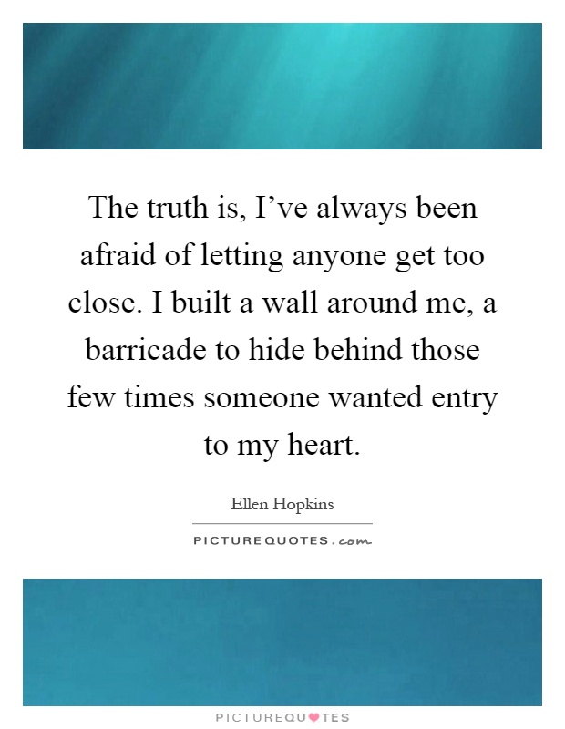 The truth is, I've always been afraid of letting anyone get too close. I built a wall around me, a barricade to hide behind those few times someone wanted entry to my heart Picture Quote #1