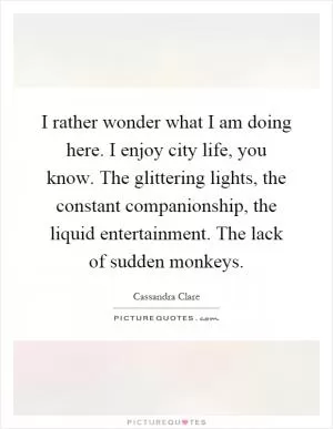 I rather wonder what I am doing here. I enjoy city life, you know. The glittering lights, the constant companionship, the liquid entertainment. The lack of sudden monkeys Picture Quote #1