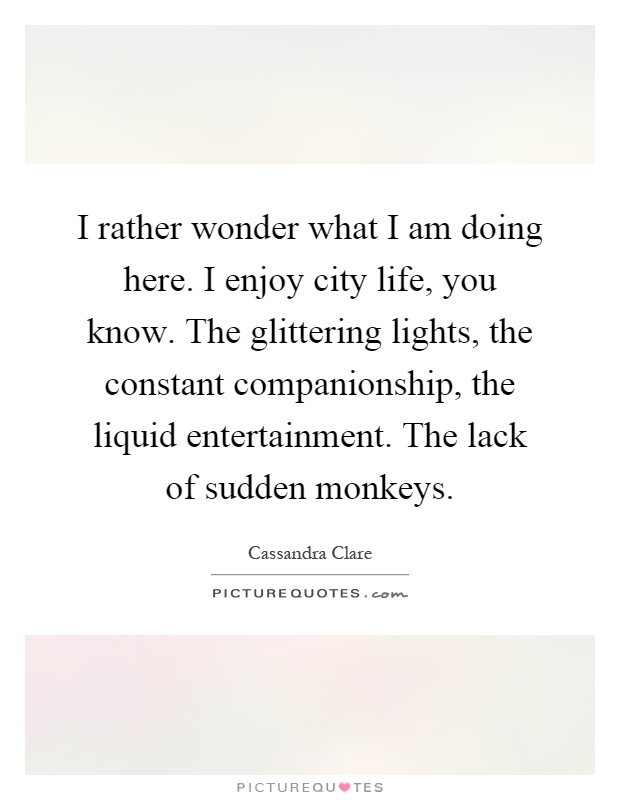 I rather wonder what I am doing here. I enjoy city life, you know. The glittering lights, the constant companionship, the liquid entertainment. The lack of sudden monkeys Picture Quote #1