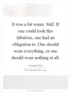 It was a bit warm. Still. If one could look this fabulous, one had an obligation to. One should wear everything, or one should wear nothing at all Picture Quote #1