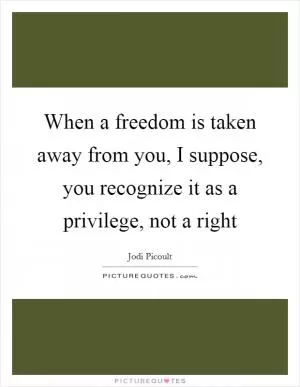 When a freedom is taken away from you, I suppose, you recognize it as a privilege, not a right Picture Quote #1