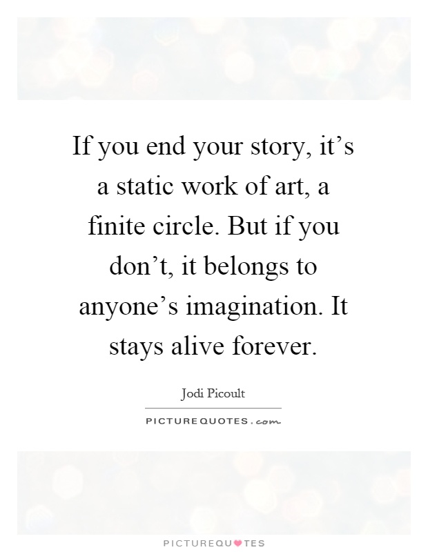 If you end your story, it's a static work of art, a finite circle. But if you don't, it belongs to anyone's imagination. It stays alive forever Picture Quote #1