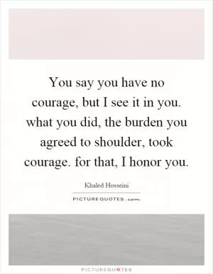 You say you have no courage, but I see it in you. what you did, the burden you agreed to shoulder, took courage. for that, I honor you Picture Quote #1