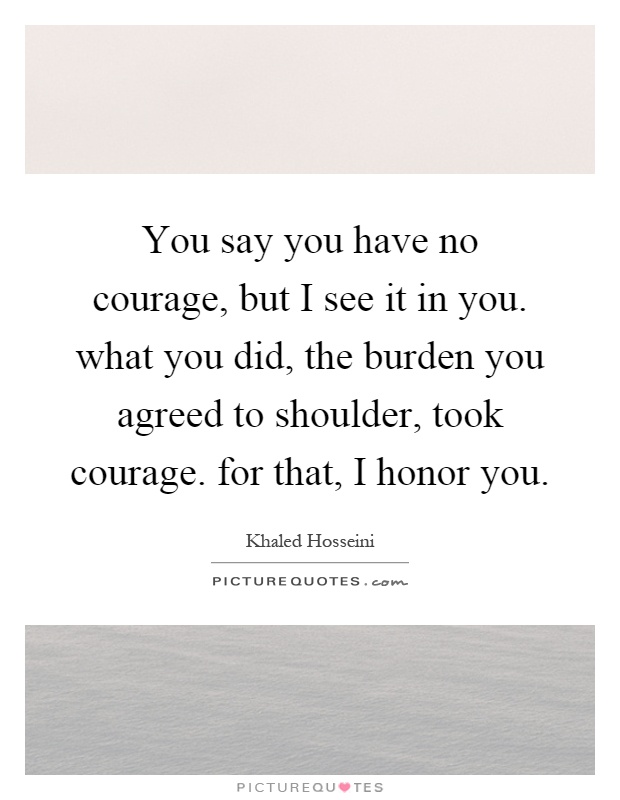 You say you have no courage, but I see it in you. what you did, the burden you agreed to shoulder, took courage. for that, I honor you Picture Quote #1