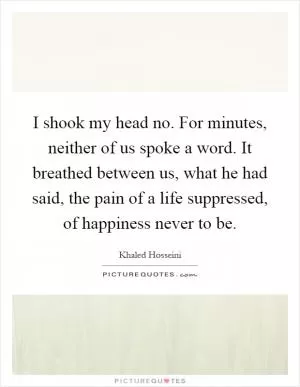 I shook my head no. For minutes, neither of us spoke a word. It breathed between us, what he had said, the pain of a life suppressed, of happiness never to be Picture Quote #1