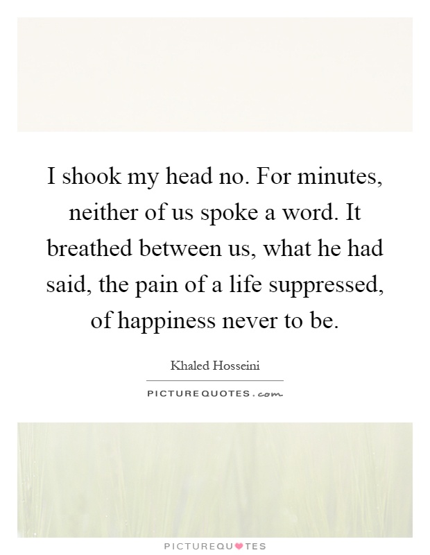 I shook my head no. For minutes, neither of us spoke a word. It breathed between us, what he had said, the pain of a life suppressed, of happiness never to be Picture Quote #1