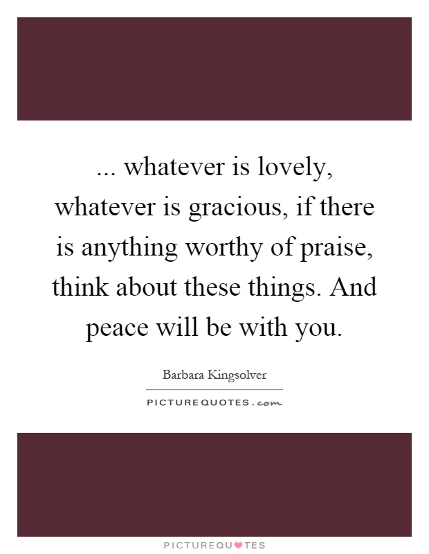 ... whatever is lovely, whatever is gracious, if there is anything worthy of praise, think about these things. And peace will be with you Picture Quote #1
