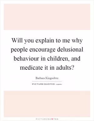 Will you explain to me why people encourage delusional behaviour in children, and medicate it in adults? Picture Quote #1
