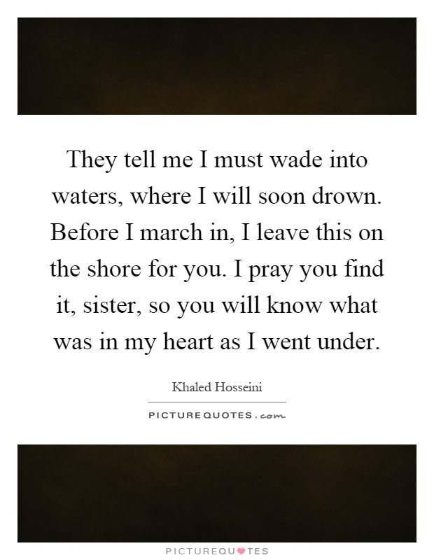 They tell me I must wade into waters, where I will soon drown. Before I march in, I leave this on the shore for you. I pray you find it, sister, so you will know what was in my heart as I went under Picture Quote #1