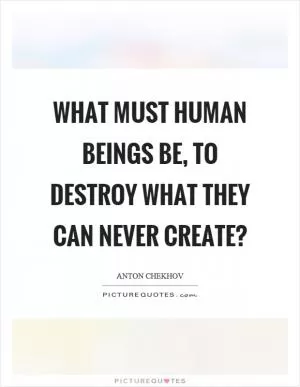 What must human beings be, to destroy what they can never create? Picture Quote #1