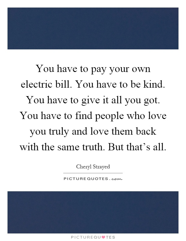 You have to pay your own electric bill. You have to be kind. You have to give it all you got. You have to find people who love you truly and love them back with the same truth. But that's all Picture Quote #1