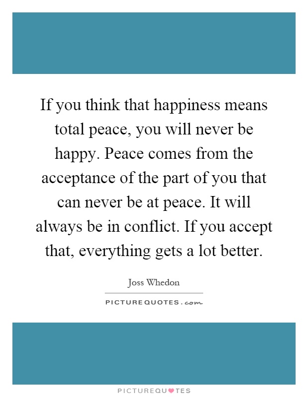 If you think that happiness means total peace, you will never be happy. Peace comes from the acceptance of the part of you that can never be at peace. It will always be in conflict. If you accept that, everything gets a lot better Picture Quote #1