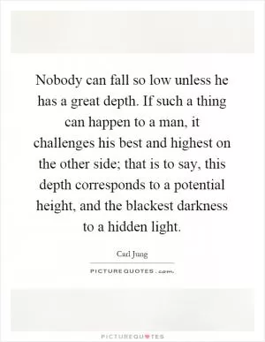 Nobody can fall so low unless he has a great depth. If such a thing can happen to a man, it challenges his best and highest on the other side; that is to say, this depth corresponds to a potential height, and the blackest darkness to a hidden light Picture Quote #1