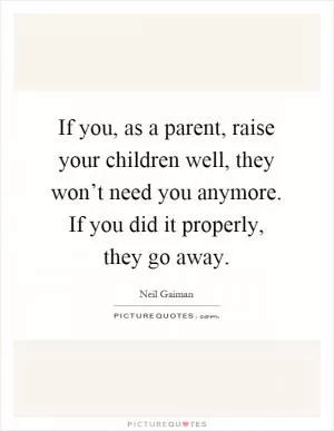 If you, as a parent, raise your children well, they won’t need you anymore. If you did it properly, they go away Picture Quote #1