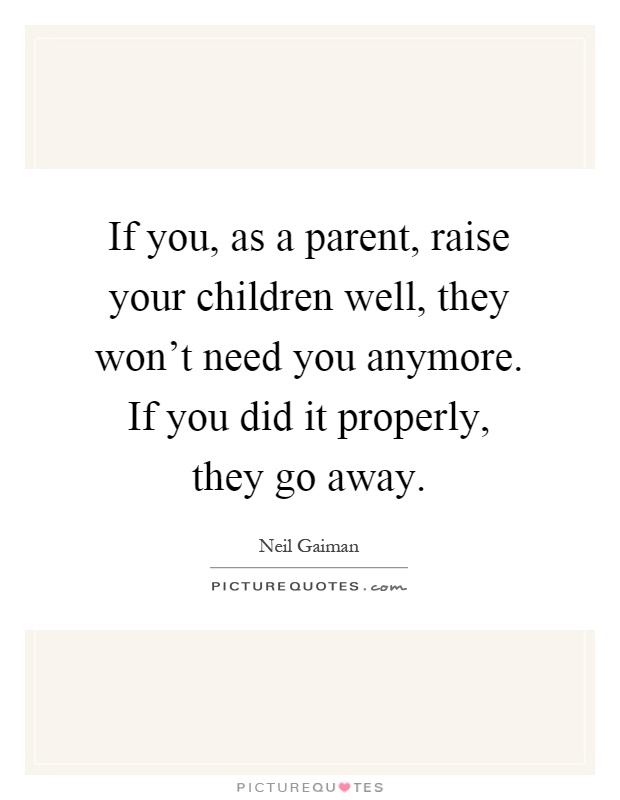 If you, as a parent, raise your children well, they won't need you anymore. If you did it properly, they go away Picture Quote #1