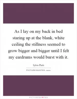 As I lay on my back in bed staring up at the blank, white ceiling the stillness seemed to grow bigger and bigger until I felt my eardrums would burst with it Picture Quote #1