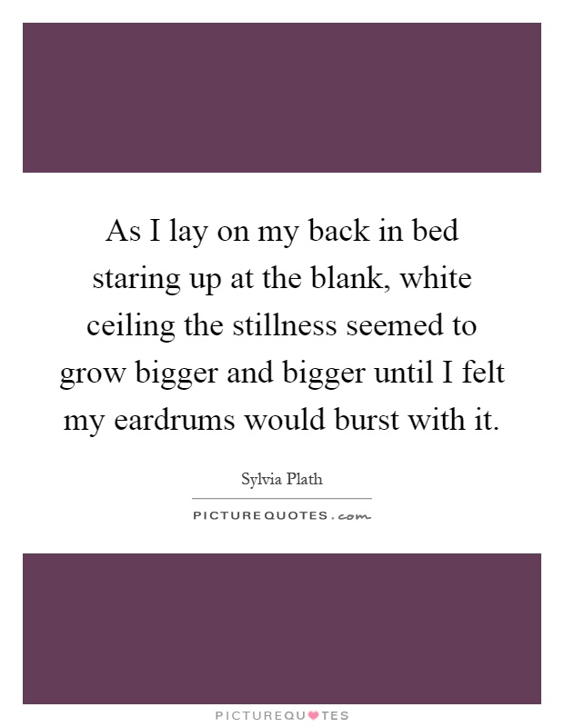 As I lay on my back in bed staring up at the blank, white ceiling the stillness seemed to grow bigger and bigger until I felt my eardrums would burst with it Picture Quote #1