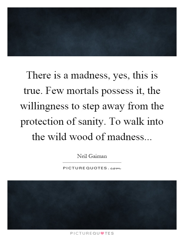 There is a madness, yes, this is true. Few mortals possess it, the willingness to step away from the protection of sanity. To walk into the wild wood of madness Picture Quote #1