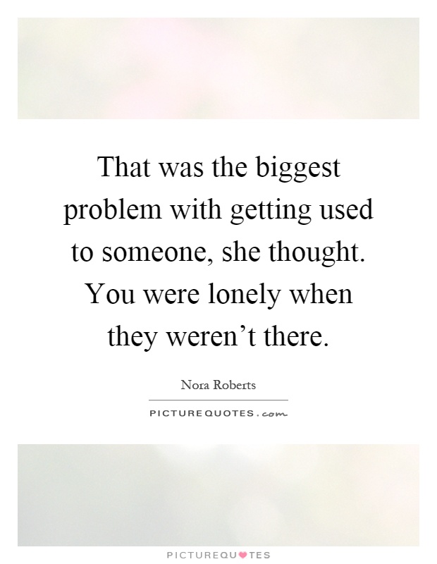 That was the biggest problem with getting used to someone, she thought. You were lonely when they weren't there Picture Quote #1