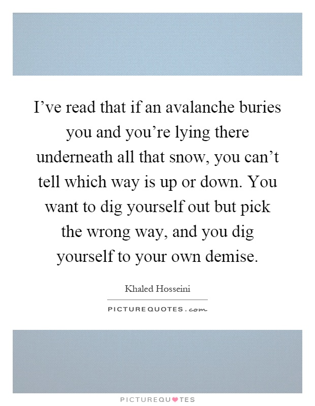 I've read that if an avalanche buries you and you're lying there underneath all that snow, you can't tell which way is up or down. You want to dig yourself out but pick the wrong way, and you dig yourself to your own demise Picture Quote #1
