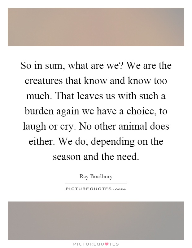 So in sum, what are we? We are the creatures that know and know too much. That leaves us with such a burden again we have a choice, to laugh or cry. No other animal does either. We do, depending on the season and the need Picture Quote #1