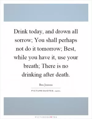 Drink today, and drown all sorrow; You shall perhaps not do it tomorrow; Best, while you have it, use your breath; There is no drinking after death Picture Quote #1