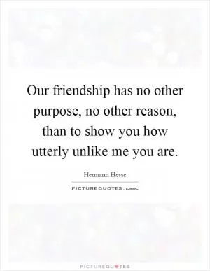 Our friendship has no other purpose, no other reason, than to show you how utterly unlike me you are Picture Quote #1