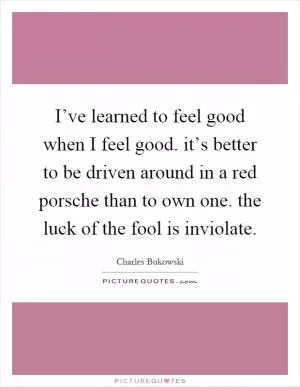 I’ve learned to feel good when I feel good. it’s better to be driven around in a red porsche than to own one. the luck of the fool is inviolate Picture Quote #1