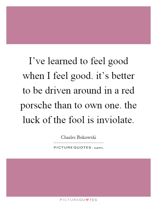 I've learned to feel good when I feel good. it's better to be driven around in a red porsche than to own one. the luck of the fool is inviolate Picture Quote #1