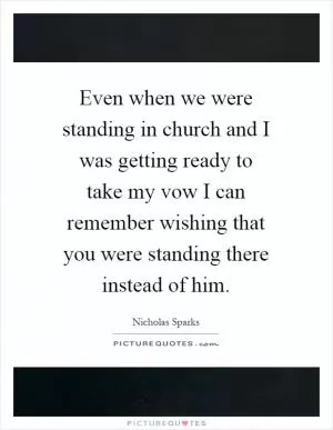 Even when we were standing in church and I was getting ready to take my vow I can remember wishing that you were standing there instead of him Picture Quote #1